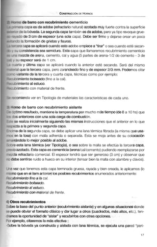 no de barro con recubrimientocementicio
-a capa es de adobe (refractarionatural)azotada muy fuerte contra la superficie
59 la bóveda. Lasegundacapatambién es de adobe, peroya tipo revoquegrue-
3 3 de 3 cm de espesor (una sola capa). Debe ser firme y dejarse orear un poco
-7 la formacidn de grietas y fisuras.
ira capa seaplicarácuandoesteadobe empiecea "tira? o sea cuandoestésecan-
:consistencia sea semidura. Esta capa que llamaremos recubrimientocementicio
N mezcla de arena, cemento, cal y agua (5 partes de arena-1/2 de cemento - 3 de
:u espesor será de 1 cm.
arta y última capa se aplicará cuando la anterior esté secando. Será del mismo
31 que la tercera capa, pero zarandeado fino y de espesor 2j3 mm. Podernoscitar
variantede la tercera y cuarta capa, técnicas como por ejemplo:
rimiento bolseado(finoa la cal).
nmiento al estuco.
rimientocon materialde frente.
omienda ver en Tipología de materiales las característicasde cada uno.
no de barro con recubrimiento aislante
imo resultado, mantienelaternpratura por mucho mCis tiempo (de0 a 10 hs) que
;anteriorescon una sola carga de combustión.
2 realiza inicialmentesiguiendo las mismas instruccionesque el anterior en lo que
ta a la primeray segunda capa.
3 de la segundacapa, se debe aplicar una lana térmica fibrada (lamismaque usa-
n la losa) con malla adherida o separada. Esta se moja antes de su colocación
incida lo mejw posibleal adobe,
esta lana térmica (ver Tipologia), o sea sobre la malla se efectúa la tercera capa,
azotado. Estacapaes cementicia (arenakal/cemento)pudiendoreemplazarsepor
i refractariacomercial. El espesor tendrá que ser generoso (3cm) y observar que
be sentirse ruido a hueco en su interior (tensarbien la mallacon alambrey clavos).
-a vez que tenemos esta capa terminada gruesa, rayada y bien oreada, le aplicamos (lo
-smo que en el ítemanterior) losposiMes reaibriimientosenumerados anteriormente:
--cubrimiento fim a la cal,
'3cubnmiento bolseado.
=xubrimiento al estuco.
2icubnmientoconmaterialde frente.
4 Otros recubrímientos
Sobrela base del puntoanterior (recubrimientoaislante)y en algunas situaciones donde
puede obviar el formato clásico y dar lugar a otros (cuadrados, m& altos, etc.), ten-
+emos la oportunidadde "aislar" y recubrirlos con otras opciones,
3 r ejemplo, citaremos la más efectiva :
-Sobrela Mveda ya construida y aislada con lana t&mica, se ejecuta una pared "peri-
 