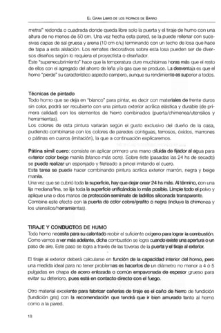 ELGRANLIBRODE LOS HORNOSDE BARRO
metral" redondao cuadradadonde queda libresolo la puertay el tiraje de humo con una
altura de no menosde 50 cm. Unavez hecha esta pared, se la puede rellenar con suce-
sivas capas de sal gruesa y arena (10 cm c/u)terminando con un techo de losa que hace
de tapa a esta aislación. Los remates decorativos sobre esta losa pueden ser de diver-
sos diseños según lo requiera el proyectista o diseñador.
Este "superrecubrimiento"hace que latemperatura dure muchísimas horasmás que el resto
de ellos con el agregado del ahorro de leñay10 gas que se produce. Ladesventaja es que el
horno "pierde"sucaracterísticoaspectocampero,aunquesu rendimientoes superioratodos.
Técnicas de pintado
Todo horno que se deja en "blanco" para pintar, es decir con materiales de frente duros
sin color, podrá ser recubiertocon una pinturaexterior acrílica elástica y durable (de pri-
mera calidad) con los elementos de hierro combinados (puerta/chimenea/utensiliosy
herramientas).
Los colores de esta pintura variarán segun el gusto exclusivo del dueño de la casa,
pudiendo combinarse con los colores de paredes contiguas, terrosos, óxidos, marrones
o pátinas en cueros (imitación),la que a continuación explicaremos.
Pátina símil cuero:consiste en aplicar primero una mano diluida de fijador al agua para
exterior color beige manila (blanco más ocre).Sobre éste (pasadaslas 24 hs de secado)
se puede realizar un esponjado y fileteado a pincel imitando el cuero.
Esta tarea se puede hacer combinando pintura acríiica exterior marrón, negra y beige
manita.
Unavez que se cubriótoda lasuperficie,hayquedejarorear 24hs m&. Al término,con una
lija medianalfina,se lija toda la superficieunificándolalomás posible. Limpie todo elpolvoy
aplique una o dos manosde protecciónsemimatede ladrillossilimada transparente.
Combine este efecto con la puerta de color cobrdgrafito o negra (incluyela chimenea y
los utensilios/herramientas).
TIRAJE Y CONDUCTOS DE HUMO
Todo horno necesitaparasu calentadarecibir el suficienteoxígeno paralograr la combustión.
Comovamos aver m6sadelante, dichacombustiónse logracuandoexisteunaaperturao un
paso de aire. Este paso se logra a través de las toveras de la puertay el tiraje al exterior.
El tiraje al exterior deberá calcularse en funci6n de la capacidad intefw del horno, pero
una medida ideal para no tener problemases hacerlosde un diámetro no menor a 4 ó 5
pulgadas en chapa de acero enlozada o común empavorlada de espesor grueso para
evitar su deterioro, pues esth en contacto directo con el fuego.
Otro material excelente para fabricar cañerías de tiraje es d cafia de hierro de fundición
(fundición gris) con la recomendación que tendrá que ir bien amurada tanto al horno
como a la pared.
 