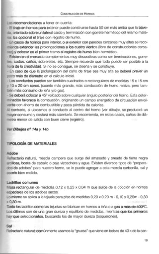 ,iecomendaciones a tener en cuenta:
' tiraje en hornosparaexterior puede construirse hasta 50 cm más arriba que la bóve-
orientado sobre unlateralcaído y terminación con gorrete herméticodel mismo mate-
. Es opcional el tiraje con registro de humo.
ri casosde hornos para interior, o al exterior mparedescercanas muy altas se reco-
wda extender las prolongacionesa los cuatro vientos (librede construccionescerca-
:) y colocar en el primer tramo el registro de humo bien hermético.
sten en el mercado complementos muy decorativos como ser terminaciones,gorre-
codos, cafios, sobreretes, etc. Siempre recuerde que todo puede ser posible a la
de la creatividad. Si no se consigue, se diseñay se construye.
caso de que la prolongación del caño de tiraje sea muy alta se deberá prever un
i m& de ditimetroen el cálculo inicial.
;conductospueden ser también cuadrados o rectangulares de medidas 15 x 15cm
x 20 cm aprox. (cuantomás grande, más conducción de humo realiza, pero tam-
más consumo de leña y/o gas).
deberA colocara45" volcado sobrecualquierángulo posterior del horno. Estadeter-
ción favorece la combustión, originando un campo energético de circulación envol-
5 con ahorro de combustibley poca pérdida de calorías.
mtrario, si ubicamos el conducto al centro del horno (ver dibujo), se producirá un
Irconsumoy costarámás calentarlo.Se recomienda,en estos casos, caños de diá-
3 menor de salida con buen cierre (registro).
'OLOGIADE MATERIALES
obe
fractano natural, mezcla campera que surge del amasado y oreado de tierra negra
illosa, bosta de caballo o paja vizcacheray agua. Existendiversos tipos de "prepara-
;de adobes" para nuestro horno, se le puede agregar a esta mezcla carbonilla, sal y
?rrínbien molido.
Mlos comunes
sa rectangular de medidas 0,12 x 0,23 x 0,04 m que surge de la cocción en hornos
~ecialesde los adobes secos.
mismo se aplica a latejuela parapisode medidas0,20 x 0,20 m - 0,10 x 0,20m - 0,30
,30m.
ito losladrillosc o m lastejuelas se fabrican en hornos a leña o a gas a más de 4000C,
;Últimos son de una gran dureza y equilibrio de medidas, mientras que los primeros
1 que seleccionarlos, buscando los de mayor dureza (boquerones).
Cal
--efractarionatural; comúnmenteusamosla"gruesa"quevieneen bolsasde 40 k de lacan-
 