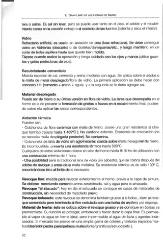 ELGRANLIBRODE LOS HORNOSDE BARRO
tera o salina. Es sal sin lavar, pero se puede usar tanto en el piso, el adobe y el recubri-
mientocwno enla cocci6ndebajo o al costadode lasfuentes (calientay secael interior).
Vidrio
Refractarioartificial, es usado en aislación de piso (mrefractaria). Se debe conseguir
vidrio en Virierías (descarte) o de botellas/damajuanas/etc., y luego martillarlo en un
corte de bolsa arpillera hasta que quede bien m0lido.
Tápese cuando realicela operacióny tenga cuidado con Imojosy manos(utilice guan-
tes y gafas protectoras de ojos).
Recubrimiento cernenticio
Mezcla especialde cal, cementoy arena mediana con agua. Se aplica sobre el adobe o
let malla de metal desplegado/fibra de vidrio. La primera aplicación se debe hacer con
mcreto 1/1 (cemento +arena + agua) y a la segunda se le debe agregar cal.
Materialdesplegado
Puede ser de hierro o su Últimaversi6n enfibra de vidrio. La tarea que desempeña en el
horno es la de prevenir laformxibn de grietas o fisuras enel recubrimientofinal, pudien-
do sobre ella aplicar las capas correspondientes.
Aislación térmica
Pueden ser:
- Colchoneta de fibra cerámica con malla de hierro: posee una gran resistenciaal cho-
que térmico (resistehasta 1.482"C). No contiene asbesto. Economíade colocación (no
se necesita malla desplegadaposterior).Nocontamina.
- Cokhoneta de lana de vidrio sin aglomerante: cosida sobre rrialla hexagonalde hierro.
Es incombustible, presenta una resistenciatermica hasta 500°C.
Cualquiera de estas aislaciones retieneel calor del horno hasta8110 hs de utilizacióncon
una combustiónmínima de 1 hora.
- Otra posibilidad sería latradicionallanade vidrio (sinasbesto),que se coloca después del
adobede revoque y antes de la malla metálica. Su resistenciatérmica es de sólo 100°C,
encontrándose ésta al límitede lo necesario.
Revoquefino: mezclapara revocar exteriormenteel horno, previo a la capa de pintura.
Se obtiene mezclandocemento,arena zarandeada, cal y agua parael amasado.
Revoque"al stucado": hoy en día el estucado se consigue en casas de materiales de
construcción, sin necesidad de mezclado previo.
Revoquebdseado:este revoquese denomina tambien grueso a la bolsa, ídemal revo-
que cementicio pero termmadúal finoonduladoconunabolsade arpillera y/o esponja.
Material de frente: 6ste se coloca sobre el revoquegrueso y se consigue en bolsas ya
premezclado. Su función es proteger, embellecer y hacer durar la capa final. Es permea-
ble al vapor de agua en forma ideal, pero impermeableal agua de lluvia y agentes inde-
seados. El mercado los provee en una amplia gama de colores y texturas (rayados/tex-
turablec/símil piedraparís/pétreos mltiolores/graníticos/estucos/etc.).
 