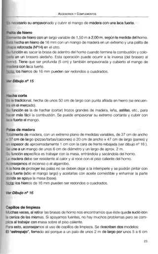 ~esariosu empavonadoy cubrir el mango de madera con una lacafuerte.
3 de hierm
~ n t ode hierrocon un largovariable de 1,50m a 2,00m,según la medida del horno.
lechaen hierro de 16 mm con un mango de maderaen un extremoy una palita de
2 reforzada (NO14) en el otro.
riciónes sacar la brasa de adentro del horno cuando termina la combustióny colo-
en un brasero aledaño. Esta operación puede ocurrir a la inversa (del brasero al
3). Tiene que ser profunda (5 cm) y también empavonada y cubierto el mango de
?racon taca fuerte.
.los hierros de 16 mm pueden ser redondos o cuadrados.
ia corta
tradicional, hecha de unos 50 cm de largo con punta afilada en hierro (se encuen-
iel mercado).
ncidn es la de hachar (cortar) trozos grandes de madera, leña, astillas, etc., para
- más fácil la combustión. Se puede empavonar su extremo cortante y cubrir con
1 fuerte el mango.
s de madera
nente de madera, con un extremo plano de medidasvariables, de 37 cm de ancho
cm de largo (piuasltartaslcalzones)o 20 cm de ancho x 47 cm de largo (panes)y
?spesorde aproximadamente1 cm con la cara de frente rebajada(verdibujo no16).
une a un mango de unos 6 cm de diámetro y un largo de aprox. 2 m.
funciónespecífica es trabajar con la masa, entrándola y sacándola del horno.
madera debe ser resistenteal calor y al roce con el piso caliente del horno.
msejamos el inciensoo el algarrobo.
i hora de protegertas palas no se deben dejar a la intemperiey se podrán pintar con
t fuerte (sólo el mango largo) y aceitarlas con aceite comestible y enharinar la parte
ide se apoya la masa (base).
a: los hierros de 16 mm pueden ser redondos o cuadrados.-
~illosde limpieza
:has veces, al retirar las brasasde horno nos encontramos que éste queda sudo con
eniza de las mismas. Si apoyamos fuentes, no hay muchos problemas pero se com-
3 al trabajar con masa sobre el piso caliente.
3 esto, aconsejamos el uso de cepillosde limpieza. Se describen dos modelos:
estropajo",llamado así porque a un palo de unos 2 m de largo por unos 5 a 6 cm
 