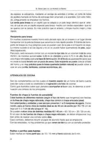 ELGRANLIBRODE LOS HORNOSDE BARRO
de espesor, le adosamos, mediante un anclaje de arandela o similar, un corte de bolsa
de arpillera húmedo en forma de estropajo bienamarrado a la arandela. Con este méto-
do, antiguamentese limpiaban los hornos.
La cerda para brasa es un cepillo que se adapta a un palo largo idéntico que el ante-
rior, al cual se une un cepillo especial parabrasa-hecho con cerdas especiales- que no
se quema con la ceniza. Es más práctico que el anterior, y limpia mucho mejor y más
rápido.
Recipiente para brasa
En muchas ocasiones nuestro horno está ubicado lejos de un brasero o un lugar donde
transportar con lapalalasbrasasque sacamos lo másrápidoposible. Eltrámite de trans-
porte de brasas es muy peligroso pues se pueden caer de la pala si el trayecto es largo.
Lo mismo sucede si se cae alguna y no se ve: puede haber quemadurasde pies, zapa-
tillas/zapatos/etc.
Para esto, será necesariocontar con un recipientetipo lata de un volumentotal de unos
40/50 1, de medidas aproximadas: 0,35m de diámetroy unos 0,70 m de alto. Será de
unachapa reforzaday conunatapade terminación. Enel fondo es aconsejgble(paraque
no orade la base)llenarlo conun púcode ama. Este recipientese puedecolocar al lado
del horno y es muy práctm pues la brasa quemada (carbónnatural) se puede volver a
usar en una parrilla,tambores, minas económicas, etc.
UTENSILIOS DE COCINA
Son los complementos con los cuales el maestro asador de un horno de barro cuenta
para dar curso a toda su creatividad e imaginaci6na la hora de cocinar.
Como guía ilustrativa sobre qué utensilios acompafíaian el buen uso, le daremos a conti-
nuación una síntesis de los principales.
Fuentes de chapa (o fuentes de panadería)
Estasfuentes de diferentes medidas (segunel tipo de horno que tengamos)son hechas
en la líneade chapa negrareforzada, chapa lisa comúno chapa enlozada ( i l ) .
Son estampadasy soldadas y casi siempre presentan 1 a 2 rnanijmesde agarre. Como
nocibn, para un horno chico la medida ideal es de 40 mde ancho por 70 / 75 cm de
largo por 5 ó 7 cm de alto (chapaNo16).
Se pueden realizarotrasde distintas medidas40 / 40 cm-40 / 50 cm -30 / 30 cm etc.
En el caso de las fuentes de chapa o chapa negra reforzada, se deben empavonar muy
bien antes de realizar una comida sobre ellas.
Caso contrario, debemos recurrir al papel de aluminio hasta que se empavone.
Con las enlozadas, no hay problemasya que vienen de f&rica con un esmalte protector.
Rejillaso parrillaspara fuentes
Están hechas en hierro perfiltubo de 15 / 15 mrn y hierro redondo de 6 mm.
 
