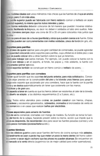 -miidas idealesson unos milímetros más chicasque lasfuentes de chapaenancho
?q, pero 2 cm mr5i.saiias.
-milla superior puede ser fabricada con hierro redondo común o trefilado en acero
-3d superior), lo mismo que tos tubos lateralesy patas.
qlerros redondos deberán colocarse de tal manera que puedan moverse rotativa-
%, facilitando la limpieza, es decir no deben ir soldados al tubo sino sueltos. Ade-
. conviene siempre dejar una zona de 30 a 35 cm para colocarlos más juntos que
*.a.
 es paraei caso de achuras (parrillada)y otros que puedencaerse a iafuente. Estas
-Iraspuedenser complementadascon mallassoldadas, pisosdefundición gris, etc.
iortes para panillas
11 caso de querer cocinar para una gran cantidad de comensales, se puedeagrandar
ipacidadcolocandoestos soportes para parrillas,cuya utilidad es el doble piso o sea
se puedecolocar otra u otras fuentels sobre la que ya tenemos.
I para trabajar con varios menúes. Por ejemplo, Ud. puede colocar la fuente con la
ie por debajo y en el soporte, al fondo, las papas y, más adelante, la fuente con
ianadas (primerservicio),
1s soportes tambibn se construyen en hierro común o trefilado de acero.
urtes para parrillascon corredera
en igual función que los soportesdel puntoanterior,pero mmássofisticados. Consis-
7 dejar previsto en la construcción del piso y la bóveda unos hierros para amarrar
o este soporte que accionado por una corredera, hace que la fuente con la parrilla
3 y se besliceautomáticamente sin tener que sostenerlacon las manos.
:ticosy de gran uso.
ispectoa tener encuentaes que los hierrosdebenser resistentesal calor de la bóveda.
lisefio se adapta a los distintos requerimientos(2 a 3 pisos, etc.).
Todos estos utensilios para cocinar, se pueden construir con hierros, chapas,
.rederas y accesorios galvanizados, cabreados, cromados o bronceados de venta en
; comercios o en casas que realizanbaños por electrólisis.
izas especiales para amarre de fuentes
lri de venta comercial, cromadas con mango de madera. Su función es tomar la fuen-
del borde de la solapa, haciendo presión sobre la misma, acción que impide que la
iza se desprenda. Se remiendan dos para sacar lasfuentes pesadas (carnes)y una
ra pesos normales(piueracitarterasletc.).
rantestémiicos
ri los dásicos guantes para sacar fuentes del horno de cocina aunque más aislados.
oeralmentese usan cuando hay que meter unpoca la mano dentro del horno calien-
y correr o sacar algún cacharro que las pinzas no puedanalcanzar. Se encuentranen
nercado a la venta directa (sugerimoslos de mejor calidad paraevitar quemaduras).
 