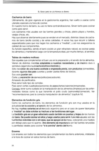 ELGRANLIBRODE LOS HORNOSDE BARRO
Cacharrosde barro
Ultimamente, de gran vigencia en la gastronomía argentina, han vuelto a usarse como
utensilio esencial a la hora de cocinar.
En nuestro horno de barro,su uso no tiene contraindicaciones. Sirven tanto paracocinar
como paraservir.
Los cacharros más usuales son las fuentes grandes y chicas, platos playos y hondos,
vasijas chicas, etc.
Hay que observar atentamentepues sevenden en el mercado, distintas clases de cacha-
rros de barro (arcilla cocida) y de varias calidades. A veces hay que recurrir a talleres
especializados para que nos hagan los cacharros a "medida", y así nos aseguramos la
calidad de sus componentes.
Su función específica, siendo el barro cocido un gran refractario natural, es cocinar parejo
los alimentosy mantenerlosluego con la temperatura ideal, por muchotiempo, al servirlos.
Tablas de madera multiuso
Son aquellas que complementan el buen uso en la preparacióny el servido de los alimentos.
Vienen de distintas medidas adaptables a nuestras necesidades y de madera dura o
semidura (algarrobo/quebracho/anchico~rar6/etc.).
Sólo necesitan de una buena aceitada o engrasada previa, con ptwiuctoscomestibles,
durante algunosdías paracurarlas y poder usarlas libres de tóxicos.
Sus usos pueden ser:
Corte y preparacion de carnes/pollos/pescados/etc.
Amasado de panificados.
Para servir todo tipo de comidas.
Para servir cortes cuadrados/porciones de pitrasltartas/calzones/empanadas.
Conseio: tener sumo cuidadoen la manipulaciónde losalimentos(limpieza)por lasenfer-
medades tóxicas como la que transmite el pollo crudo (salmonella)/carnes/etc. Ver
"recomendacionespara la correcta manipulaciónde alimentos" (capítulo IV).
Elementos de fundición gris
Como los cacharros de barro, los elementos de fundición gris son muy usados en la
actualidad m la cocción y et seMdo de los alimentos.
No hay muchas variantes en el mercado argentino pero en el caso de querer fabricarlos
a "medida" se debe solicitar su hechura a las fundiciones de4 lugar.
La fundicidngris es ungran refractario usado también en puertasy tiajes de los hornos
de barro. Se puedecocinar enellos y luego usartosparaservir. Los más usuales son las
fuentecitas redondas con o sin asas, que se apoyanen la mesa, colocando una madera
por debajo paraque no queme. Otro elementode importanciason lasfuentes ranuradas
o parrilladasideales para cocinar "a la pancha"dentro del horno.
Enseres
Los enseres son todos los elementos que complementan los ítemsanteriores, infaltables
a la horade cocinar en estos hornos de barro.
 