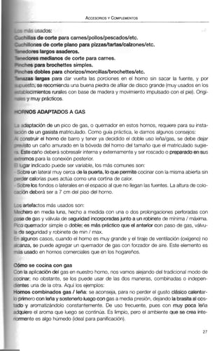 -i s usados:
+dlas de corte para carnes/pollos/pescados/etc.
i+iIionesde corteplanopara pizzas/taflss/calzones/etc.
-&ores largosasaderos.
-dores medianosde corte para carnes.
-+m para brochettes simples.
-??esdobles para chorizos/morcillas/brochettes/etc.
-=as largas para dar vuelta las porciones en el horno sin sacar la fuente, y por
.psto, se recomiendauna buenapiedra de afilar de disco grande (muy usadosen los
-7 ecimientosruralescon base de maderay movimiento impulsado con el pie). Origi-
;? y muy prácticos.
?SNOSADAPTADOS A GAS
sdaptacióri de un pico de gas, o quemador en estos hornos, requiere para su insta-
?nde un gasista matriculado.Como guía práctica, le damos algunos consejos:
:cinstruir el horno de barro y tener ya decidido el doble uso leña/gas, se debe dejar
-!isto un caño amurado en la bóveda del horno del tamaño que el matriculado sugie-
Estecaño deberá sobresalir internay externamentey ser roscadoo preparedoen sus
'.emos para la conexión posterior.
jar indicado puede ser variable, los más comunes son:
Jre un lateralmuy cerca de la puerta, loque permitecocinar con la mismaabierta sin
er calorías pues actúa como una cortina de calor.
x e bsfondos o lateralesen el espacio al que no lleganlasfuentes. Laalturade colo-
5n deberá ser a 7 cm del piso del horno.
artefactos más usados son:
iero en media luna, hecho a medida con una o dos prolongaciones perforadas con
! de gas y válvula de seguridad ¡-as junto a unrobinetede mínima/ máxima.
quemador simple o doble; es m& práctica que el anterior con paso de gas, válvu-
! seguridad y robinete de min / max.
lgunos casos, cuando el horno es muy grande y el tiraje de ventilación (oxígeno)no
iza, se puede agregar un quemador de gas con forzador de aire. Este elemento es
usado en hornos comercialesque en los hogareños.
10se cocina con gas
la aplicaci6ndel gas en nuestro horno, nos vamos alejando del tradicional modo de
lar; no obstante, se los puede usar de las dos maneras, combinadas o indepen-
,es una de la otra. Aquí los ejemplos:
los combinados gas / leña: se aconseja, para no perder el gusto ckhico calentar-
merocon leñay sostenerloluegocongas a mediapresión,dejando la brasitaalcos-
y aromatizándolo constantemente. De uso frecuente, pues con muy poca leña
iiere el aroma que luego se continúa. Es limpio, pero el ambiente que se crea inte-
iente es algo húmedo (idealpara panificación).
 