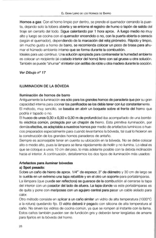 ELGRANLIBRODE LOS HORNOSDE BARRO
Hornos a gas: Con el horno limpio por dentro, se prendeel quemador cerrando la puer-
ta, dejando solo la tobera abiertay se entorna el registro de humootap6n de salida del
tiraje sin cerrarlo del todo. SQue calentando por 1 hora aprox. A fuego medio no muy
alto y luego se cocina con el quemador encendido o no, con la puerta abierta o cerrada
(segúnel quemador), dependiendo de la marcacibn del reloj pirixnetro. Rápiday limpio,
sin mucho gusto a horno de barroRse recomienda colocar un poco de brasa para ahu-
mar el húmedo ambiente internoque se forma durante la cornbustidn.
Idealespara uso continuo.Unasolución apropiada paracontrarrestarlahuwadiambiente
es colocar un recipiente(al costado interior del horno) llena con sal g m uotra solución.
También se puede"ahumar"el interiorcon2tstillasderobleuotramaderadurantelaoocción.
Ver Dibujo no17
Iluminación de hornos de barro
Antiguamente la iluminación era96toparabgrandeshwnosde panama que pwsu gran
capacidad interna para cocinar los panificacbsse losdebía tener mluz constantemente.
El método, muy sencillo, se basaba en abrir un boquete sobre el frmte del Rwno que
podría ir tapado o no.
El hueco de cim0,30x 0,30x 030 mde profundidadiba acompañado de una bombi-
lla eléctrica común, protegida por un chapón de hierro. Esta primitiva iluminación, por
demásefectiva, es adaptable a nuestroshornospor mediode artefactoslumínicoso hue-
cos preparadosespecialmentepara cuando levantamos la bóveda, tal cual lo hicieronen
la construcción de los grandes hornos panaderosde antaño.
Siempre es aconsejable tener en cuenta su ubicaciónen la bóveda. No se debe colocar
alto o medio alto, pues la Iámparase llena rápidamentede hollíny no ilumina. Lo ideales
que se coloque a unos 10 cm del piso, lo más adelante posiblecon la debida inclinación
hacia el interior.A continuación,detallaremos los dos tipos de iluminaciónmás usados:
Artefactos para iluminar bóvedas
a) Spot pesado:
Sobre uncaiio de hierro de aprox. IM"' de espesor, 3" de d i ~ ~ € ? t ~ ~y 30 cm de largo se
le suefda en un extremo una tapa rebatible y en el otro un soporte:para portalámparas.
La lámpara (que puedeser reflectora)se guarece de la combustión al cerrarse la tapa
del interior con un pasador del lado de afuera. La tapa donde va este portalámparas es
de quita y pone con mari-s con unagujerocentral para pasar un cable aislado para
calor.
Otro método consiste en aplicar a uncaño similar un vidrio de alta temperatura (1000°C
a la rotura) quedando fijo. El d n o deberh ir pegado con silicona de alta temperatura al
caño. No sirven los vidrios de cocina común, ya que se rompen al instante con la llama.
Estos caños también pueden ser de fundición gris y deberán tener lengüetas de amarre
parafijarlos en la bóveda del horno.
 