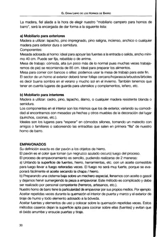 ELGRANLIBRODE LOS HORNOSDE BARRO
La madera, fiel aliada a la hora de elegir nuestro "mobiliario campero para hornos de
barro", será la encargada de dar forma a la siguiente lista:
a) Mobiliario paraexteriores
Madera a utilizar: lapacho, pino impregnado, pino saligna, incienso, anchico o cualquier
madera para exterior dura o semidura.
Componentes:
Mesadaadosadaal horno: idealparaapoyar lasfuentes a laentradao salida, ancho míni-
mo 40 cm. Puede ser fija, rebatible o de arrime.
Mesa de trabajo: cómoda, alta (un poco más de lo normal pues muchas veces trabaja-
remos de pie)se recomiendade 85 cm. Ideal para preparar los alimentos.
Mesa para comer con bancos o sillas: podemos usar la mesa de trabajo para este fin.
El sector de un horno al exterior deberá tener follaje cercanolhojarascalarbustos1árboles
es decir buena sombra en el verano y mucho sol en el invierno. También tenemos que
tener en cuenta lugares de guarda para utensilios y complementos, leñero, etc.
b) Mobiliariopara interiores
Madera a utilizar: cedro, pino, lapacho, álamo, o cualquier madera resistente blanda o
semidura.
Los componentes en el interior son los mismos que los de exterior, variando su comodi-
dad al encontrarnos con mesadas ya hechas y otros muebles de la decoracióndel lugar
(quinchos,cocinas, etc.).
Ideales son los lugares para "esperar" en cómodos sillones, tomando un matecito con
amigos o familiares o saboreando las entraditas que salen en primera "fila" de nuestro
horno de barro.
EMPAVONADOS
Su definición exacta es dar pavón a los objetos de hierro.
El pavón es el color que toman (un negruzco azulado oscuro) luego del proceso.
El procesode empavonamiento es sencillo, pudiendo realizarsede 2 maneras:
a) Untando la superficie de fuentes, hierro, herramientas, etc. con un aceite comestible
para luego llevar a fuego reiteradasveces. El fuego no será muy fuerte, porque se eva-
poraráfácilmente el aceite secando la chapa 1hierro.
b) Preparandounacisternabajasobre unmecheroespecial, llenamos con aceite o gasoil
y dejamos hervir sumergiendola pieza a empavonar.Este método es complicadoy debe
ser realizado por personal competente (herreros, artesanos, etc.).
Nuestro hornode barrotiene laparticubndadde empavonarpor sus propios medios. Por ejemplo:
Aceitar repetidasveces durante la quemazón el interior de puerta y marcoy el exterior de
tiraje de humo y todo elemento adosado a la bóveda.
Aceitar fuentes y elementos de uso y colocar sobre la quemazón repetidas veces. Estos
métodos caseros dejan la superficie apta para cocinar sobre ellas (fuentes)y evitan que
el óxido arrumbe y ensucie puertasy tiraje.
 