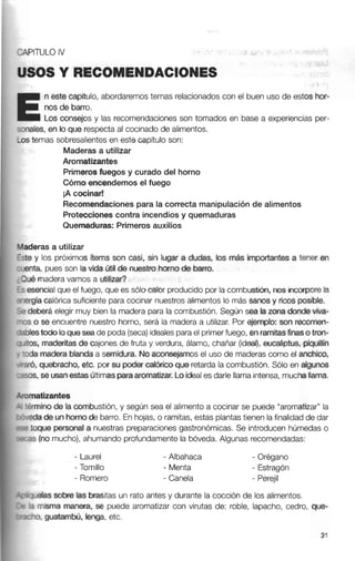 1 n este capitulo, abordaremostemas relacionadoscon el buen uso de estos hor-
tnos do barro.
Los consejos y las recomendacionesson tomados en base a experiencias per-
nales, en loque respecta al cocinado de alimentos.
1s temas sobresalientes en este capítulo son:
Maderas a utilizar
Aromatizantes
Primerosfuegos y curado del horno
Cómo encendemosel fuego
iA cocinar!
Recomendacionespara la correctamanipulación de alimentos
Proteccionescontra incendios y quemaduras
Quemaduras: Primeros auxilios
sderas a utilizar
te y los próximos items son casi. sin lugar a dudas, los más importantes a tener en
enta, pues son la vida útil de nuestro hornode barro.
lué maderavamos a utilizar?
esencialque el fuego, que es sólo calor producidopor la combustión, nos iricxxpore la
ergíacalórica suficientepara cocinar nuestros alimentos lo más sanos y ricosposible.
N deberá elegir muy bien la madera para ia combustión. Según sea la zona donde viva-
1s o se encuentre nuestro horno, será la madera a utilizar. Por ejemplo: son recomen-
blestodo loquesea de poda (seca)idealesparael primerfuego, enramitasfinaso tron-
'tos,maderitasde cajones de fruta y verdura, álamo, chañar (ideal), eucaliptus, piquillín
d a maderablanda a semidura. No aconsejarnos el uso de maderascomo el anchico,
gró, quebracho, etc. por su poder calórico que retarda la combustión. Sólo en algunos
sos, se usanestasúltimasparaaromatizar. Loideales darle llama intensa, muchallama.
omatizántes
-&mino de la combustión, y según sea el alimento a cocinar se puede "aromatizar" la
de un hornode barro. En hojas, o ramitas, estas plantastienen lafinalidadde dar
toque personal a nuestras preparacionesgastronómicas. Se introducen húmedas o
:as (no mucho), ahumando profundamente la bóveda. Algunas recomendadas:
- Laurel
- Tomillo
- Romero
- Albahaca - Orégano
- Menta - Estragón
- Canela - Perejil
11~elassobre las brasitas un rato antes y durante la cocción de los alimentos.
3 misma manera, se puede aromatizar con virutas de: roble, lapacho, cedro, que-
::Y,guatambú, lenga, etc.
 