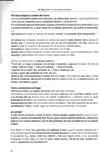 ELGRANLIBRODE LOS HORNOSDE BARRO
Primerosfuegae y curado del horno
Unavez terminado nuestrohornode barro, se deberá dejar asentar y secar bastantebien
hasta que )os materialesque lo componensequen y se acomoden.
Por el contrarioalgunosfabricantes sugieren prenderlosenseguidadeconstruidos loque
a nuestro entenderes ungran riesgo por la rápida calcinación que sufriría el adobe fres-
co.
Esa calcinación corta su "tiempo de secado normal"y lo precipita hasta desgranarlo.
Un adobe bien amasado necesita su tiempo de secado hasta obtener cierta dureza. El
tiempo que le daremos de presecado será de aproximadamente 7/10 días menos en
verano y más en invierno y de acuerdo con la situación meteorológica.
Aconsejamos tapar el horno, una vez terminado, por 3 días.
Nuestroprimerfuego iniciaráel "curado" del horno de barro, que se extenderápor 7 días
seguidos, calentándolo de menor a mayor según pasen los días.
Damos a continuación un ejemplo práctico:
Primer &a: un fmgo c m p s t o de ramites/ mderitas y algunos tronquitos de leña de
chaAar. Total de fuego: 1 hora a la mafiana -1 hora a la tarde.
Segundo día al cuarto día: aumentar en 1 horay media por ver.
Quintoy sexto día: aumentar en 2 hs. por vez.
S6ptimo día: nos preparamosa cocina coneste fuego. Aconsejamos una horay media
de llama constante, alternando al chatiar (primeramedia hora) con el piquillín el resto del
tiempo. Aromatizar a gusto.
C á m encendemosel fuego
Abrimos la puerta y el registro de humoo el tapón de chimenea.
Introducimosen la bóveda unos bollos de papel rodeados de maderitas o ramas secas
y la primera pila de troncos finos de chañar. Encendemos y veremos cómo el papel
enciende las ramitasy las maderitasy éstas la leña que se consumirá rápidamente.
Superponemoselrestodea pocoparaque noseahogue.Todaestaoperaciónduraráapro-
ximadamente 1hwa y media, según loveremos en el próximo ítem "A cocinar".
iA cocinar!
A esta altura ya hemos curado el horno, hemos elegido nuestra madera para la com-
bustióny nuestro aromatizantefinal. Ahora, paracocinar nuestrosalimentos, deberemos
regirnos por nuestra destreza o por el reloj pirómetrodel que ya hablamosen el capítulo
anterior,
Si el horno no tiene reloj pirbmetro, se verificar&si está a punto cuando después de 1
horay media aproximadamentetiremos una bola de papel al centro de la bóveda limpia.
Si se prende muy rápido, está muy caliente y hay que dejarlo enfria; si no se prende
enseguida, le falta fuego y si solo se dora, "estaa punto". De ahí en más, nuestra des-
Wza y experiencia nos acompañarán.
 