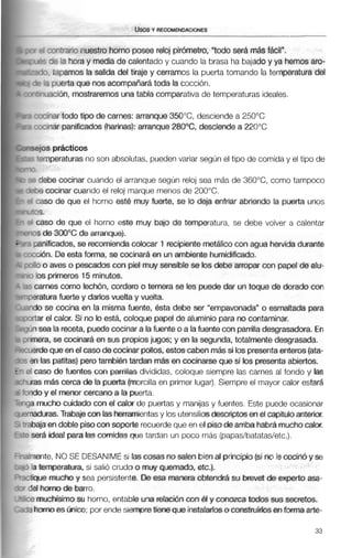 ~rqtrarionuestro horno posee reloj pirómetro, "todo ser&más fácil".
r $e la horay media de calentado y cuando la brasa ha bajado y ya hemosaro-
?. tapamos la salida del tiraje y cerramos la puerta tomando la temperatura del
3 ouerta que nos acompañarátoda la cocción.
xición, mostraremosuna tabla comparativa de temperaturas ideales.
ninar todo tipo de carnes: arranque 350°C, desciende a 250°C
mar panificados (harinas): arranque 280°C,desdende a 220°C
1s prácticos
mperaturasno son absolutas, puedenvariar según el tipo de comida y el tipo de
ebe cocinar cuando el arranque según reloj sea más de 360°C, como tampoco
cocinar cuando el reloj marque menos de 200°C.
:sode que el horno este muy fuerte, se lo deja enfriar abriendo la puerta unos
iso de que el horno este muy bajo de temperatura, se debe volver a calentar
de 3WbCde arranque).
4ficados, se recomiendacolocar 1 recipiente rnetAlicocon agua hervidadurante
h.De esta forma, se cocinará en un ambiente humidificado.
o aves o pescados con piel muy sensible se los debe arropar con papel de alu-
;primeros 15 minutos.
mescomo IecMn, cordero o ternerase les puededar un toque de dorado con
tura fuerte y dados vuelta y vuelta.
se cocina en la misma fuente. ésta debe ser "empavonada" o esmaltada para
el calor. Si no bestá, coloque papel de aluminio para no contaminar.
ea la receta, puedecocinara lafuente o a lafuente con pamlladesgrasadora. En
-a,se cocinará en sus propiosjugos; y en la segunda, totalmentedesgrasada.
equeen el casode cocinarpollos, estoscaben mássi los presentaenteros(ata-
3s patitas) perotambién tardan mas en cocinarseque si b s presentaabiertos.
so de fuentes con parrillas divididas, coloque siempre las carnes al fondo y las
rnAs cerca de la puerta (morcillaen primer lugar).Siempre el mayor calor estar6
?ndoy el menw cercano a la puerta.
)?amuchocuidado con el calor de puertas y manijas y fuentes. Este puede ocasionar
%maduras.Trabajecon lasherramientasy losutensiliosdesaiptosen el capítulo anterior.
-abajaendoble pisoconsoporte recuerdeque en el pisodearriba habrámuchocalor.
? será ideal para lascomidas que tardan un poco más (papas/batatas/etc.).
dmente, NO SE DESANIMEsi lascosas no salen bien al principio(sino le cocinó y se
3 la temperatura, si salió crudoa muy quemado, etc.].
;tique mucho y sea persistente. De esa manera obtendrá su brevet de experto asa-
del horno de barro.
:e muchísimosu horno, entable una relaci6ncon éI y conozcatodos sus secretos.
-2 hornoes Unico; por ende siempretiene que instalarloso construirlos enformaarte-
 