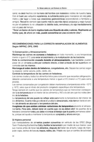 ELGRANLBRODE LOS ~~DE BARRO
sanal, es decir hechos con la mano del hombre con materiales nobles de nuestratierra.
Con el buen uso adquirirá experiencia, la suficiente como para manejarse sin reloj piró-
metro y dar lugar a todas sus creaciones gastron6micas sorprendiendo a familiares y
amigos. Recuerde siempre que cuanto más lo usamás rápido endurecey mejor funcio-
na por el contrario la no utilizacidn ¡o debilita todo, enmohece y lo raja inevitablemente
con el paso del tiempo.
"Tener un horno de barro implica toda unafiiasofía de viday valores. Realmenteun
hobby que, de ahora en más, puede convertirse en una excelente idea".
RECOMENDACIONES PARA LA CORRECTA MANIPULACIONDE ALIMENTOS
Según INPPAZ, OPS, OMS
1) Conservacióny Almacenamiento
Mantenga las carnes en cámaras o heladeras en todo momento, a una temperatura
menor o igual a 5°C para evitar el crecimiento y la multiplicaciixide las bacterias.
Evite la contaminaci&n cruzada durante el almacenamiento. Las bacterias pueden
pasar de un alimento a otro por contacto directo, o bien a través de !as superficies en
contacto c m los mismos.
Mantengael orden dentro de heladeras, congeladores, etc. Separe las carnes según
su especie: carne vacuna, pollo, cerdo, etc.
Controle la temperatura de las carnes en heladeras.
Las carnes crudas y todos los alimentos listos para consumir que necesitanrefrigeración,
deberán conservarse a una temperatura menor o igual a 5°C (menor a 2°C para carne
picada).
Las carnes conservadas por congelacióndeben mantenerseatemperaturasentre-1 2°C
y 18"C, salvo que el rótulo del producto congelado especifiqueotra temperatura.
Tenga siempre en cuenta que los valores de temperatura que se mencionancorrespon-
den a la temperaturaen el interior de los alimentos y NO a la del aire que los rodea den-
tro de la heladera.
La temperatura del aire puede no reflejar adecuadamente la temperatura del interior de
los alimentos,Cuanto másgrande es el producto almacenado, mástiempo tarda el cen-
tro del alimentoen alcanzar la temperatura del aire.
Asegúrese de que existan mínimas variaciones de temperatura durante el almace-
namiento. Para esto, deberá tener en cuenta que: no se deben abrir las puertas de la
heladera constantementey se debe minimizar el tiempo que la puerta permaneceabier-
ta, porqueasí ayuda a mantener la temperatura apropiada y ahorra energía.
2) Higiene personal
Los nianipuladores de alimentos pueden convertirse en vehículo de las STEC (Shiga
Toxiri Producing EscherichiaGoti)y facilitar latransmisión por medio de sus manos. Lave
sus manos antes de tocar los alimentos, despu6s de haber ido al baño, luego de mani-
pular cajas, tachos de basura, trapos, rejillas, etc, Y toda vez que un cambio de actividad
 
