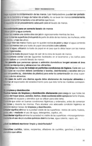 - :Y fa coritaminaciónde las manos. Los manipuladorespueden ser portado-
-c e n a y si luego de haber ido al bai70. no se lavan las manos correctamente,
'-3wnitir la bacteria a los alimentos que tocan.
-+P es un procedimientoadecuado para el lavado de manos.
miento para un oorrectolavado de manos
%n y agua corriente.
;manos una contraotra con jabón vigorosamentemientras las lava.
Jas lassuperficies(incluyendo la partede atrás de las manos, las muñecas, entre
S, y bajo las uñas).
bien las manos hasta que no queden restosde jabón y dejar el agua corriendo
;manoscon una toalla de papel descartableo aire calente.
agua, utilizando la toalla de papel en el caso que lo deba hacer con las manos
$enizadas.
r la toalla de papel luego de salir de la zona de lavado de manos.
?ante contar con las siguientes facilidades en el lavamanos y los baños para
slizar un correcto lavado de manos:
*mitaque personas ajenas o animales domésticos tengan acceso al área
e manipulan y almacenan los alimentos.
iga las ropasdetrabajoen perfectascondicionesde higiene. Cadavez que
S se manchen deberá cambiarlas o lavarlas, desinfectadas y secarlas siempre
posible (ej., delantales de plástico) paraevitar la contaminaci6n de otras super-
e los alimentos.
)ode sufrir una diarrea aguda debe abstenerse de manipular alimentos o
al responsabledel establecimiento paraque éste tome las medidascorrespon-
sza y desinfeccidn
tareas de limpieza y desinfeccidn diariamente para asegurar que todas las
$1 hogar (pisos, paredes, techos, áreas auxiliares) esten apropiadamentelimpias,
lo los equipos y utensiliosque se utilizan paraesta tarea.
que estén en buenas condiciones higiénicas y ordenados, antes de comenzar
s y durante las mismas. Para alcanzar una adecuada condición higiénica se
realizar tareas de limpieza y desinfección.
significa eliminar la suciedad visible de las superficies-restos de carne, huesos,
2.- mediante el uso de agua, detergentes, cepillos, etc.
:tarsignificaeliminar lasuciedad novisiblede lassuperficies-microorganismos-
! el uso de productos químicos desinfectantes, agua caliente,vapor, etc.
deber6 mantener limpioy desinfectado?
1s:cuchillos, tablas, recipientes, afiladores de cuchillos, ganchos y todos los
que utilice.
 