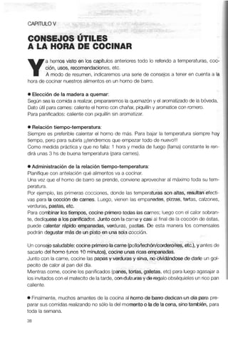 CONStws uIILES
A LA HORA DE COCINAR
Y
a hemos visto en Iuc capltulos anteriores todo lo referido a temperaturas, coc-
cih, usos, recomendaciones, etc.
A modo de resumen, indicaremos una serie de consejos a tener en cuenta a la
hora de cocinar nuestros alimentos en un horno de barro.
Elección de la maderaa quemar:
Según sea la comidaa realizar, prepararemosla quemazóny el aromatizado de la bóveda.
Dato útil paracarnes: calienteel horno con chañar, piquillíny aromaticecon romero.
Para panificados: caliente con piquillínsin aromatizar.
Relacióntiempo-temperatura:
Siempre es preferible calentar el horno de más. Para bajar la temperatura siempre hay
tiempo, pero para subirla iiitendremosque empezar todo de nuevo!!!
Como medida prácticay que no falla: 1 hora y media de fuego (llama)constante le ren-
dirá unas 3 hs de buenatemperatura (paracarnes).
Administración de la relación tiempo-temperatura:
Planifique con antelación qué alimentos va a cocinar.
Una vez que el horno de barro se prende, conviene aprovechar al máximo toda su tem-
peratura.
Por ejemplo, las primeras cocciones, donde las temperaturas son altas, resultan efecti-
vas para la c w i ó n de carnes. Luego, vienen las empanadas, pizzas, tartas, calzones,
verduras, pastas, etc.
Para combinar los tiempos, cocine primero todas las carnes; luego con el calor sobran-
te, dedíquese a los panificados. Junto con la carney casi al final de la cocción de éstas,
puede calentar rapldo empanadas, verduras, pastas. De esta manera los comensales
podrán degustar mas de un plato en una sola cocci0n.
Un consejo saludable: cocineprimerola carne (poIlo/lechón/cordero/res, etc.),y antes de
sacarlo del horno (unos 10minutos), cocine unas ricas empanadas.
Junto con la carne, cocine las papas y verduras y sirva, no olvidándosede darle un gol-
pecito de calor al pan del día.
Mientrascome, cocine los panificados (panes,tortas, galletas, etc) paraluego agasajar a
los invitadoscon el matecitode latarde, con dulzurasy de regaloobséquielesun ricopan
caliente.
Finalmente, muchos amantes de la cocina al hornode barro dedican un día para pre-
parar sus comidas realizando no sólo la del momentoo la de la Cena, sinotambibn, para
toda la semana.
 