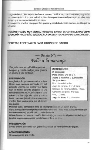 -90de la cocción se pueden freenar carnes, panificados, prepiudmasas, o guar.jzr
-:panesde todo tipo paratodos losdías;éstospermaneceránfrescos por mucho mas
U Fnpo que loscomercializadosen plaza.
':onsejamos envolvercon papelfilm (panes)y papel de aluminio (carnes, etc.) lo que va
'wzar.
"ADMINISTRANDO MUY BIEN EL HORNO DE BARRO, SE CONSIGUE UNA GRAN
ECONOM~AHOGAREÑA,SUMADOA LA EXCELENTECALIDADDESUSCOMIDAS".
RECETAS ESPECIALES PARA HORNO DE BARRO
temperatura de 3500 C) co!oqueel pollo mnsOmé de poilOr lr2 taza.
sobre una band~iasin rejilla y cocine 1/2 taza.
hasta que dore (45 minutos aproximada- de limón, cucharadas.
-Receta N% -
T O ~a Iá naranja
mente). Delo vueita para que el dorado ' . - -sea parejo.
Mientrastanto, combine el resto de los ingredientes p r i un tLx?ngrande.
~ s t e p o l l otiene un ykndídoaspecto rfe
hanquete y resuka excehntepara of;ecerb
en ha c m a sus invitad&.
PREPARACI~N
Arregle el pollo, ya que se cocina entero.
Untelo con manteca sazonada con sal,
pimienta y tomillo oor dentro y por fuera.
Can el horno m iente (inaresar a Imi
Vierta la mezcla sobre el pollo ya dorado y cocindo 1 %ra mas. darldolo vuelta (por
lo menos una vez) y rociándolo constantemente.
Al finalde este procesode cocción, hierva losjugo. o ~ i sxti?el pollo inezcladoscon
la salsa, espere que espese y rocíe finalmente 31 SPR Ir l ~ .
INGREDIENTES
(4 porciones)
Polloentero, uno de 2 k.
Aceite o manteca, 2 cucharadas.
y pimienta.
Una pizca de tomillo.
de naranjas y 112 taza.
Cáscara de naranja rallada?1 taza-
PRESENTACI~N
Sírvalo entero, adrmado con gajos de~orativosde naranjafresca y jugosa.
ACOMPAÑAMIENTO
Sirva con papas a la criolla.
 