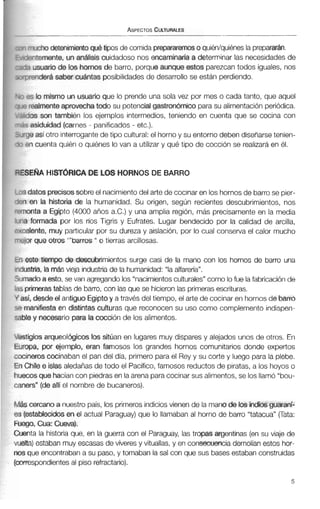 wcho detenimientoqué hpos de comida prepárarmo quién/quiénes la prepararan.
mtemente, un análisis cuidadoso nos encaminm'a a determinar las necesidadesde
3 usuario de los hornos de barro, porqueaunque estos parezcan todos iguales, nos
lrenderásaber cuántas posibilidades de desarrollo se están perdiendo.
3 lo mismo un usuario que lo prende una sola vez por mes o cada tanto, que aquel
realmenteaprwechatodo su potencialgastronómicoparasu alimentación periódica.
fos son también los ejemplos intermedios, teniendo en cuenta que se cocina con
asiduidad (carnes- panificados - etc.).
le así otro interrogantedetipo cultural: el hornoy su entorno deben diseñarsetenien-
!n cuenta quién o quiénes lo van a utilizar y qué tipo de cocción se realizaráen él.
iE6lA HlST6RICA DE LOS HORNOS DE BARRO
datosprecisossobreel nacimientodel arte de cocinar en los hornosde barrose pier-
en la historia de la humanidad. Su origen, según recientes descubrimientos, nos
mta a Egipto (4000años a.c.) y una amplia región, más precisamenteen la media
formada por los ríos Tigris y Eufrates. Lugar bendecido por la calidad de arcilla,
:lente, muy particular por su dureza y aislación, por lo cual conserva el calor mucho
)rque aros "'barros " o tierras arcillosas.
ste tiempo de desnibtimientos surge casi de la mano con los hornos de barro una
stria, la más vieja industriade la humanidad: "laalfarería".
ladoa esto, sevan agregando los "nacimientosculturales"como lofue lafabricaciónde
irimerastablas de barro, con las que se hicieronlas primeras escrituras.
í, desdeel antiguoEgiptoy através del tiempo, el arte de cocinar en hornos de barro
lanifiestaen distintas culturas que reconocen su uso como complemento indispen-
? y necesario para la cocción de los alimentos.
igiosarqueológicos los sitúan en lugares muy dispares y alejados unos de otros. En
~pa,p r ejemplo, eran famosos los grandes hornos comunitarios donde expertos
?@roscocinaban el pan del día, primero parael Rey y su corte y luego para la plebe.
;hile e islas aledañas de todo el Pacífico,famosos reductosde piratas, a los hoyos o
:os que hacíancon piedrasen laarena paracocinar sus alimentos,se los llamó "bou-
m"(deallí el nombre de bucaneros).
cercanoa nuestro país, los primerosindiciosvienen de la mano de los indios guarani-
stablecidosen el actual Paraguay)que lo llamaban al horno de barro "tatacua" pata:
)O, Cua: Cueva).
ita la historia que, en la guerra con el Paraguay, las tropas argentinas (en su viaje de
a) estaban muy escasas de víveres y vituallas, y en consecuencia demolían estos hor-
nos que encontraban a su paso, y tomaban la sal con que sus basesestaban construidas
(correspondientesal piso refractario).
 