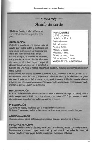 asado de cerdo
~Schásúo''Ldh~criolló" alh o di
barro. una tradúwn argentina c m
pocas.
PREPARACI~N
Caliente el aceite en una sartén, selle el
asado por todos lados y colóquelo en
una fuente grande con parrilla desgrasa-
dora, con las costillas hacia abajo.
Mezcle el agua, la melaza, la mostaza,
sal y pimienta t?n un tazón; después
vierta sobre el I~chón,t a p ~con papel
de aluminio (los r~rimeros15 minutos) y
INGREDIENTES
(10112 porciones)
Lechónde 12 k., 1.
Aceite de maní.
Sal y pimienta.
Agua, 3 tazas.
Melaza, 2 tazas.
Mostaza, 1 taza.
Féculade maíz, 1 taza.
Caldo de pollo, 3 tazas.
Vinagre de vino, 5 cucharadas.
hornee por una hora y media. rociándolocada 20 minutos aproximadamente sin
darlo vuelta.
Pasados los20 minutos, saque el lechóndel horno. Disuelvalafécula de maíz en un
tazón con el calcio de polloy deje aparte. Mientrastanto, quite el exceso de grasa
del jugo donde se cocinó la carne, agregue el vinagre y la fécula disuelta y hierva
mientrasrevuelve constantemente. Sazonea gusto y utiliceesta mezclaparacondi-
mentar el asado. Sírvalo frío o caliente
RECOMENDACI~N
El horno debe estar debidamwte calentado (aproximadamentepor 2 horas), estan-
do la temperatura al inicio de pntrar el asa& en unos 400" C (por ello el papel de
aluminio, para que el primer calor no queme o1 cueroi
PRESENTACI~N
Cortado en trozos, adobado con la mezcla de conciirri~nt~
Si desea "decorarlow,rodee la fuente con anillos de ra3w t ~ sxtnahorias, etc.
ACOMPAQAMIENTO
Verduras varias, como batatasacarameladas, papas y zanahorias al horno.
VERDURAS AL HORNO
Lave las verdura.; con la cáscara; en d caso de la batata, imtela con miel y azúcar.
Envuelva cada una con papel de aluminio y cocinelas 1 hora sobre la brasa del
horno. Puede cocinar papa, batata, zanahoria, morrones, cebollas.
 