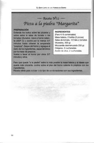 1
ELGRANLIBRODE LOS HORNOGDE BARRO
PRIFPARACI~N
Extienda los bollos sobre las pizreras y
sobre estos la salsa de tomate o bs
tomates triturados. Uevesr hornodien-
te (250° C)y cocine por lo menos 5/7
minutos hasta obtener la empanada
"prepizza".Saque del hornoy agregue el
restode lcls ingredimtes,esparcigtndolos
por la masade prepiua.
Vuelva a llevar al horno por otros 5/7
minutos y sirva.
INGREDIENTES
(Para4/ 6 comensales)
Masa b&sica,2 bollos (2 piuas)
Salsa de tomate, 1/2lata o tomates
triturados, 300 gr.
MozzareHadesmenuzada 250 gr.
Orégano, 2 cucharadas.
Aceite de oliva, 2 cucharadas.
rara que queae a ia pieara esrire lo mas posi~tela masa a m a y a aasea que
quede más crocante, cocine sobre el piso del horno caliente la prepiua con los
ingredientes.
Recetaválida para realizar todo tipo de combmaciones con sus ingredientes.
 
