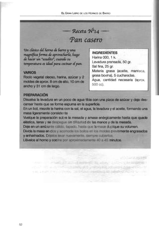 unchsíco défhumo 118 6awoy una
mqgnffiEsfmnaa 88 aprowhrlo, fuyo
dé k w un nadítow,cuancló su
Harina 000, 1 k.
tmyeratura a &alpava cocinar efpn. Levadura prensada, 50 gr.
Sal fina, 25 gr,
VARIOS
Materia grasa (aceite, manteca,
Rocío vegetal oleoso, harina, azúcar y 2
grasa bovina), 5 cucharadas.
moldesde aprox. 8 cm dealto, 10cm de Agua, cantidad necesaria (aprox.
mcho y 31 cm de largo. 500 cc).
Disuelva la levadura en un poco de agua tibia conuna pizca de azúcar y deje des-
cansar hasta que se forme espuma en la supemcie.
C.. i ... L.-1 m--,rrl- 1- L.---- 1- m-1 -1 m-. .P. 1," 1- -A. .w .i -1 ---A- *ri.."Ww.irAri i .m..
duura y vi awrra, IUIIIICU iuu ui iil
. .
CI I ui I VVI, t Iw~1;77tr la Iialiiia GUI I ia wi, cn ayua, ia IGV
masa ligeramenteconsistente
Vuelque la preparación sobre la mesaday amase energicamente hasta que quede
elástica, tersa y se desne-LIDsin Miciiitad d~ las manos y de la mesada.
Deje en un ambient~calilv. ';~:c~ai!-,basta 3 ~ 1 i1.3 masa duplique su volumen.
Divida la masa en dos :ar,>r-x!e I r 5 t'z'Y -1 'rs 1 ~ 7 l r j - Spreviamente engrasados
,<.-,,r.79 T.; ~ k - , : ~
> . ,, - - . J . pTDs.
ni:l+,=5;3 45minutos.
 