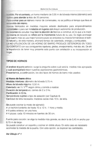 TIPO!
Al ana
y cual
Presa
a) Ha
Medid
Altura
Calenl
Durac
Panific
Tempf
Cantic
)le.Por e( contrario, un horno medianode 0,95 m de bóveda interna(diámetro)será
o para atender a más de 20 personas.
:ocinar para un número menor de comensales, no se justifica el tiempo que llevael
idido del misma.
IS fabricados en medidas mayores estarán destinados para emprendimientos
rcialeso para ser instaladesenhigarescon mayor autonomía de producción.
:omienda estudiar muy bien la elección de hornos a construir, en lo que a la medi-
erna de bóveda se refiere por la importancia futura de su uso. Es regla aconsejar
tanto más se usa mejor funciona pues se endurece su mezclaformándose el ladri-
ural y, de esta manera, ahorrará tiempo de calentado, energía y combustible.
3 UTILIZACIÓNDE UN HORNO DE BARRO PRODUCE DETERIOROS EN TODO
INTDCTOcon sus consiguientesrajaduras,grietas, envejecimiento, malolor, etc. Deahí
~ortanciade tener muy presente este punto con antelación a su incorporación al
S DE HORNOS
ifizar el puntoanterior, surge la pregunta sobre cuál será la medida más apropiada
acompaíiará mejor nuestras aspiraciones gastronómicas.
itamos, a continuación, los dos tipos de hornos de barro más usados:
mo de barro chico
las interiores: diámetro de bóveda 0,75 m.
de bóveda máxima: 0,50 m.
Lado:en t / 1 según clima y comida a realizar.
iónde temperatura: carnes de 2 a 3 hs.
:ación: 4 /5hs.
3raturas sujetas a tipo de aislación (ver Capítulo 11).
iad de leña necesaria: maderas secas más 10 k. de leña,
ede cocinar (a modo de ejemplo):
xhón/corderito de hasta 10 a 12 k.: 1 hora y media.
,110s enteros: en una hora.
zzas: cada 10 minutos en fuentes de 30 cm.
Fuente para cocción:se elige la medida más grande, es decir la de 0,45 m ancho por
0,75 m de largo.
Se puede construir un soporte y cocinar en doble altura. En este caso es necesario
acomodar la medida de la puerta. Con esta opción, se duplican las cantidades.
Ver Dibujo no 1
 