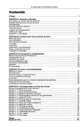 Prólogo ............................................................................................................................... 3
CAPITULO 1: Aspectos culturales
El hombre y la cocción de los alimentos ............................................................................ 4
Reseñahistóricade los hornosde barro ...............................................................................5
Generalidades...................................................................................................................... 6
Proyecto del horno de barro ................................................................................................ 6
Tipos de hornos .................................................................................................................. 7
Lugares de emplazamiento ................................................................................................. 8
Orientaciónideal .................................................................................................................. 9
Ubicacióny comodidad .......................................................................................................9
CAPITULO 11: Construcciónde los hornos de barro
Basesde apoyo ................................................................................................................. 10
Losa refractaria.................................................................................................................. 11
Piso del horno de barro ......................................................................................................12
La puerta ...........................................................................................................................13
La bóveda ..........................................................................................................................14
Aislaciones y recubrimientos.............................................................................................. 16
Tirajey conductos de humo ..............................................................................................18
Tipología de materiales ......................................................................................................19
CAPITULO III: Accesorios y complementos
Relojes marcadores de temperatura .................................................................................. 21
Herramientasde uso ..........................................................................................................22
Utensilios de cocina ......................................................................................................... 24
Hornosadaptadosa gas ....................................................................................................27..Iluminacionde labóveda....................................................................................................28
Mobiliario ........................................................................................................................... 29
Empavonados ................................................................................................................... 30
CAPITULO IV: Usos y recomendaciones
Maderasa utilizar ...............................................................................................................31
Aromatizantes .................................................................................................................... 31
Primerosfuegos y curado del horno ...................................................................................32
Cómo encendemos el fuego ..............................................................................................32
iA cocinar! .......................................................................................................................... 32
Recomendacionespara la correcta manipulaciónde alimentos .....................................34
Proteccióncontra incendios ...............................................................................................36
Quemaduras: primeros auxilios ..........................................................................................37
CAPITULO V: Consejos útiles a la hora de cocinar
Recetasespeciales para horno de barro ............................................................................39
Recetano1: Pollo a la naranja ........................................................................................... 39
Recetano2: Asado tradicionalde res ................................................................................. 40
Recetano3: Matambrearrollado "Tatacua" ..........................................................................41
Recetano4: Hamburguesascriollas con 25 guarniciones ................................................ 42
Receta no5: Asado de cerdo ............................................................................................ 43
Recetano6: Carré de cerdo a laTapenade .........................................................................44
Recetano7: Cochinillo asado ..................;-........................................................................... 45
Recetano8: Pierna de cordero patagónico ........................................................................ 46
Recetano9: Asado de cordero ...........................................................................................47
Receta no10: Truchas al natural ......................................................................................... 48
Recetano11: Empanadascriollas ...................................................................................... 49
Recetano12: Piza a la piedra "Margarita".............................................................. .,. ......... 50
Recetano13:Variedades de piuas .................................................................................... 51
Recetano14: Pan casero ................................................................................................... 52
Recetano15: Pandulce ..................................................................................................... 53
Dibujos .............................................................................................................................. 54
Detallede fotos ................................................................................................................. 65
 