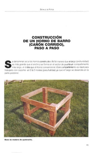 DEUNHORNODEBARRO
(CANÓN CORRIDO),
PASO A PASO
S
e denominan así a los hornos construidosde tal maneraqueel largo (profundidad)
es más grande que el ancho y se f m en el sector ck!puerta un compartimiento
más largo, el doble que el h mcormencional.Estecompartimientoes ideal para
trabajarlo con soportes en 2 o 3 nivelas (para M e s )ya que el fuego se desarrolla en la
parte posterior.
FygY . .
Base de madera de quebracho.
 