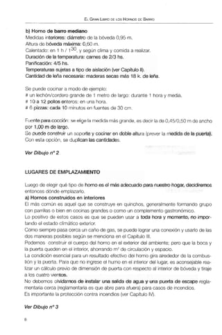 ELGRANLIBRODE LOS HORNOSDE BARRO
b) Horno de barro mediano
Medidas interiores: diámetro de la bóveda 0,95 m.
Altura de Wveda mCtitima: 0,60 m.
Calentado: en 1 h / 130, y según clima y comida a realizar.
Duraci6n de la temperatura: carnes de 2/3hs.
Panificación: 415 hs.
Temperaturas sujetas a tipo de aislación (ver Capítub 11).
Cantidadde leAa necesaria:maderassecas más 18 k.de leña.
Se puede cocinar a modo de ejemplo:
# un lechónkorderogrande de 1 metro de largo: durante 1 hora y media.
# 10 a 12 pollos enteros: en una hora.
# 6 pizzas: cada 10 minutos en fuentes de 30 cm.
Fuentepara cocci6n: se elige la medida másgrande,es decir la de 0,45/0,50 m de ancho
por 1,00 mde largo.
Se puede construir un soporte y cocinaren doble altura (preverla medida de la puerta).
Con esta opción, se duplican las cantidades.
Ver Dibujo no2
LUGARES DE EMPLAZAMIENTO
Luego de elegir qué tipo de horno es el más adecuado para nuestro hogar, decidiremos
entonces dónde emplazarlo.
a) Hornos construidos en interiores
El más común es aquel que se construye en quinchos, generalmente formando grupo
con parrillas o bien en cocinas grandes o como un complemento gastronómico.
Lo positivo de estos casos es que se pueden usar a toda hora y momento, m impor-
tando el estado climático exterior.
Como siempre pasa cerca un caño de gas, se puede lograr una conexióny usarlo de las
dos maneras posibles según se menciona en el Capítulo 111.
Podemos construir el cuerpo del horno en el exterior del ambiente; pero que la boca y
la puerta queden en el interior, ahorrando m2de circulacióny espacio.
La condición esencial para un resultado efectivo del horno gira alrededor de la combus-
tión y la puerta. Para que no ingrese el humo en el interior del lugar, es aconsejable rea-
lizar un cálculo previo de dimensión de puerta con respecto al interior de bóveda y tiraje
a los cuatro vientos.
No debemos olvidarnos de instalar una salida de agua y una puerta de escape regla-
mentaria cerca (reglamentariaes que abre para afuera) para casos de incendios.
Es importante la protección contra incendios(ver Capítulo IV).
Ver Dibujo no3
 