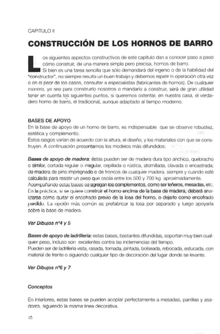 CAPITULO II
LOS HORNOS DE BARRO
os siguientes aspectos constructivosde este capítulo dan a conocer paso a paso
cómo construir, de una manera simple pero precisa, hornos de barro.
Si bien es una tarea sencilla que sólo demandará del ingenio o de la habilidad del
"constructor". no siempre resultaun buentrabajo y debemos repetirlaoperación otravez
o en el peor de los casos, consultar a especialistas(fabricantesde hornos). De cualquier
manera, ya sea para construirlo nosotros o mandarlo a construir, será de gran utilidad
tener en cuenta los siguientes puntos, si queremos ostentar, en nuestra casa, el verda-
dero horno de barro, el tradicional, aunque adaptado al tiempo moderno.
BASESDEAPOYO
En la base de apoyo de un horno de barro, es indispensable que se observe robustez,
estéticay complemento.
Estosrasgosvarían de acuerdo con la altura,el diseño, y los materiales con que se cons-
truyen. A continuación presentamoslos modelos más difundidos:
Bases de apoyo de madera:Bstas pueden ser de madera dura tipo anchico, quebracho
o similar, cortada regular o irregular, cepillada o rústica, atornillada, clavada o encastrada;
de maderade pino impregnadoo de troncos de cualquier madera, siempre y cuando esté
calculada para resistir un peso que oscila entre los 500 y 700 kg aproximadamente.
Acwnpafiando estas basesseagreganloscomplemento$, cano ser leñeros,mesadas,etc.
En la práctica, si se quiere construir el hmnoencimade la basede madera, deberá ana-
Irzarse cómo quitar el encofrado previo de la losa del horno, o dejarlo como encofrado
perdido. La opción más común es prefabricar la losa por separado y luego apoyarla
cobre la base de madera.
Ver Dibujos n04y 5
Bases de apoyo de ladrillería:estas bases,bastantesdifundidas, soportanmuy biencual-
quier peso, incluso son excelentes contra las inclemencias del tiempo.
Puedenser de ladrilleríavista, rasada, tomada, pintada,bolseada,rebocada, estucada, con
materialde frente o siguiendo cualquier tipo de decoracióndel lugar donde se levante.
Ver Dibujos n06y 7
Conceptos
En interiores, estas bases se pueden acoplar perfectamente a mesadas, parrillas y asa-
dores. siguiendo la misma línea decorativa.
 