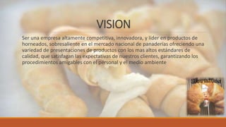 VISION
Ser una empresa altamente competitiva, innovadora, y líder en productos de
horneados, sobresaliente en el mercado nacional de panaderías ofreciendo una
variedad de presentaciones de productos con los mas altos estándares de
calidad, que satisfagan las expectativas de nuestros clientes, garantizando los
procedimientos amigables con el personal y el medio ambiente
 