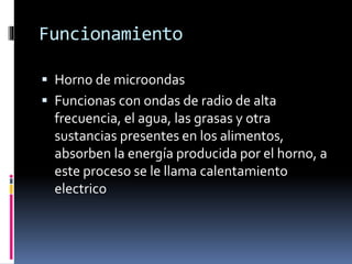 Funcionamiento
 Horno de microondas
 Funcionas con ondas de radio de alta
frecuencia, el agua, las grasas y otra
sustancias presentes en los alimentos,
absorben la energía producida por el horno, a
este proceso se le llama calentamiento
electrico
 