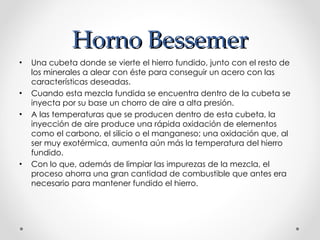 Horno Bessemer Una cubeta donde se vierte el hierro fundido, junto con el resto de los minerales a alear con éste para conseguir un acero con las características deseadas.  Cuando esta mezcla fundida se encuentra dentro de la cubeta se inyecta por su base un chorro de aire a alta presión.  A las temperaturas que se producen dentro de esta cubeta, la inyección de aire produce una rápida oxidación de elementos como el carbono, el silicio o el manganeso; una oxidación que, al ser muy exotérmica, aumenta aún más la temperatura del hierro fundido.  Con lo que, además de limpiar las impurezas de la mezcla, el proceso ahorra una gran cantidad de combustible que antes era necesario para mantener fundido el hierro. 