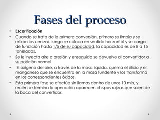 Fases del proceso Escorificación Cuando se trata de la primera conversión, primero se limpia y se retiran las cenizas; luego se coloca en sentido horizontal y se carga de fundición hasta  1/5 de su capacidad , la capacidad es de 8 a 15 toneladas.  Se le inyecta aire a presión y enseguida se devuelve al convertidor a su posición normal. El oxígeno del aire, a través de la masa líquida, quema el silicio y el manganeso que se encuentra en la masa fundente y los transforma en los correspondientes óxidos.  Esta primera fase se efectúa sin llamas dentro de unos 10 min, y recién se termina la operación aparecen chispas rojizas que salen de la boca del convertidor. 