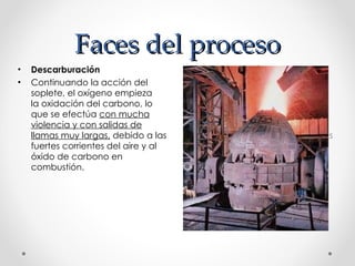 Faces del proceso Descarburación   Continuando la acción del soplete, el oxígeno empieza la oxidación del carbono, lo que se efectúa con mucha violencia y con salidas de llamas muy largas, debido a las fuertes corrientes del aire y al óxido de carbono en combustión. Descarburación Continuando la acción del soplete, el oxígeno empieza la oxidación del carbono, lo que se efectúa  con mucha violencia y con salidas de llamas muy largas,  debido a las fuertes corrientes del aire y al óxido de carbono en combustión. 