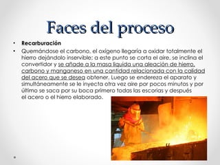 Faces del proceso Recarburación   Quemándose el carbono, el oxígeno llegaría a oxidar totalmente el hierro dejándolo inservible; a este punto se corta el aire, se inclina el convertidor y  se añade a la masa liquida una aleación de hierro, carbono y manganeso en una cantidad relacionada con la calidad del acero que se desea  obtener. Luego se endereza el aparato y simultáneamente se le inyecta otra vez aire por pocos minutos y por último se saca por su boca primero todas las escorias y después el acero o el hierro elaborado. 
