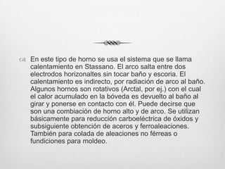  En este tipo de horno se usa el sistema que se llama
calentamiento en Stassano. El arco salta entre dos
electrodos horizonaltes sin tocar baño y escoria. El
calentamiento es indirecto, por radiación de arco al baño.
Algunos hornos son rotativos (Arctal, por ej.) con el cual
el calor acumulado en la bóveda es devuelto al baño al
girar y ponerse en contacto con él. Puede decirse que
son una combiación de horno alto y de arco. Se utilizan
básicamente para reducción carboeléctrica de óxidos y
subsiguiente obtención de aceros y ferroaleaciones.
También para colada de aleaciones no férreas o
fundiciones para moldeo.
 