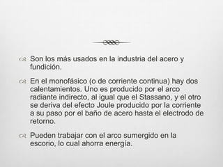 Son los más usados en la industria del acero y
fundición.
 En el monofásico (o de corriente continua) hay dos
calentamientos. Uno es producido por el arco
radiante indirecto, al igual que el Stassano, y el otro
se deriva del efecto Joule producido por la corriente
a su paso por el baño de acero hasta el electrodo de
retorno.
 Pueden trabajar con el arco sumergido en la
escorio, lo cual ahorra energía.
 