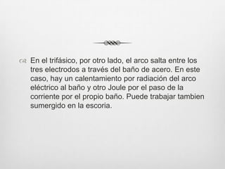  En el trifásico, por otro lado, el arco salta entre los
tres electrodos a través del baño de acero. En este
caso, hay un calentamiento por radiación del arco
eléctrico al baño y otro Joule por el paso de la
corriente por el propio baño. Puede trabajar tambien
sumergido en la escoria.
 