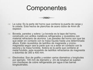 Componentes
 La cuba: Es la parte del horno que contiene la puerta de carga y
la colada. Esta hecha de planchas de acero dulce de 4mm de
espesor.
 Boveda, paredes y solera: La boveda es la tapa del horno,
construido con anillos metálicos refrigerados y revestidos con
material refractario de alumina. Las paredes del horno son que las
que están en contacto con la masa líquida hasta una determinada
altura. Están revestidos de ladrillos de magnesita y cromo-
magnesita según sea la parte que va a estar en contacto con la
escoria y la masa fundida. Solera es la parte que contiene al
metal fundido, esta revestido de ladrillos refractarios de magnesita
o dolomita de 300 a 400 mm.
 Electrodos: Son de grafito y existen varios diametros y longitudes
por ejemplo. 100 mm de diametro y 2m de longitud se sujetan
con mordazas de cobre refrigeradas por agua a las barras
longitudinales.
 
