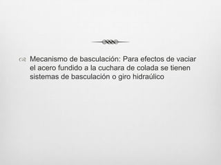  Mecanismo de basculación: Para efectos de vaciar
el acero fundido a la cuchara de colada se tienen
sistemas de basculación o giro hidraúlico
 