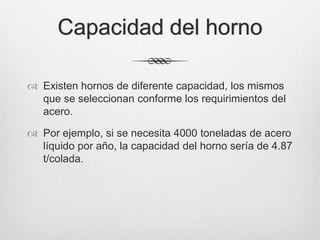 Capacidad del horno
 Existen hornos de diferente capacidad, los mismos
que se seleccionan conforme los requirimientos del
acero.
 Por ejemplo, si se necesita 4000 toneladas de acero
líquido por año, la capacidad del horno sería de 4.87
t/colada.
 