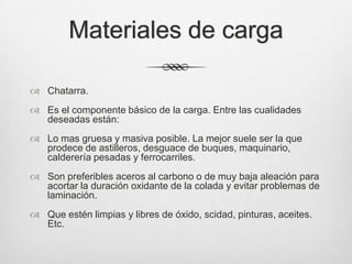 Materiales de carga
 Chatarra.
 Es el componente básico de la carga. Entre las cualidades
deseadas están:
 Lo mas gruesa y masiva posible. La mejor suele ser la que
prodece de astilleros, desguace de buques, maquinario,
calderería pesadas y ferrocarriles.
 Son preferibles aceros al carbono o de muy baja aleación para
acortar la duración oxidante de la colada y evitar problemas de
laminación.
 Que estén limpias y libres de óxido, scidad, pinturas, aceites.
Etc.
 
