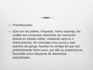  Prerreducidos:
 Que son los pellets, briquetas, hierro esponja, los
cuáles son productos obetnidos por reducción
directa en estado sólido, mediante carb-on o
hidrocarburos, de minerales muy puros y casi
exentos de ganga. Aportan la ventaja de que son
prácticamente hierro puro, por ello su presencia es
favorable como diluyente de elementos
perjudiciales.
 