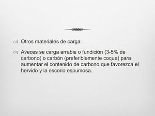  Otros materiales de carga:
 Aveces se carga arrabia o fundición (3-5% de
carbono) o carbón (preferiblemente coque) para
aumentar el contenido de carbono que favorezca el
hervido y la escorio espumosa.
 