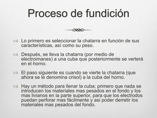 Proceso de fundición
 Lo primero es seleccionar la chatarra en función de sus
características, así como su peso.
 Después, se lleva la chatarra (por medio de
electroimanes) a una cuba que posteriormente se verterá
en el horno.
 El paso siguiente es cuando se vierte la chatarra (que
ahora se le denomina crisol) a la cuba del horno.
 Hay un método para llenar la cuba; primero que nada se
introducen los materiales mas pesados en el fondo y los
mas livianos en la parte superior, para que los electrodos
puedan perforar mas fácilmente y asi poder derretir los
materiales mas pesados del fondo.
 