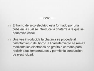  El horno de arco eléctrico esta formado por una
cuba en la cual se introduce la chatarra a la que se
denomina crisol.
 Una vez introducida la chatarra se procede al
calentamiento del horno. El calentamiento se realiza
mediante los electrodos de grafito o carbono para
resistir altas temperaturas y permitir la conducción
de electricidad.
 