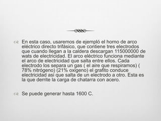  En esta caso, usaremos de ejempló el horno de arco
eléctrico directo trifásico, que contiene tres electrodos
que cuando llegan a la caldera descargan 115000000 de
wats de electricidad. El arco eléctrico funciona mediante
el arco de electricidad que salta entre ellos. Cada
electrodo los separa un gas ( el aire que respiramos) (
78% nitrógeno) (21% oxigeno) el grafito conduce
electricidad asi que salta de un electrodo a otro. Esta es
la que derrite la carga de chatarra con acero.
 Se puede generar hasta 1600 C.
 