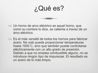 ¿Qué es?
 Un horno de arco eléctrico es aquel horno, que
como su nombre lo dice, se calienta a travez de un
arco eléctrico.
 Es el más versátil de todos los hornos para fabricar
acero. No solo puede proporcionar temperaturas
hasta 1930 C, sino que también puede controlarse
eléctricamente con un alto grado de presición.
Debido a que no emplea combustible alguno, no se
introduce ningún tipo de impurezas. El resultado es
un acero de lo más limpio.
 