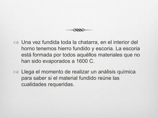  Una vez fundida toda la chatarra, en el interior del
horno tenemos hierro fundido y escoria. La escoria
está formada por todos aquéllos materiales que no
han sido evaporados a 1600 C.
 Llega el momento de realizar un análisis química
para saber si el material fundido reúne las
cualidades requeridas.
 