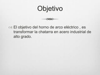 Objetivo
 El objetivo del horno de arco eléctrico , es
transformar la chatarra en acero industrial de
alto grado.
 