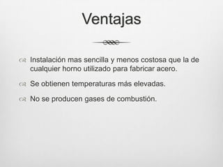 Ventajas
 Instalación mas sencilla y menos costosa que la de
cualquier horno utilizado para fabricar acero.
 Se obtienen temperaturas más elevadas.
 No se producen gases de combustión.
 