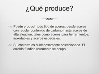 ¿Qué produce?
 Puede producir todo tipo de aceros, desde aceros
con regular contenido de carbono hasta aceros de
alta aleación, tales como aceros para herramientos,
inoxidables y aceros especiales.
 Su chatarra es cuidadosamente seleccionada. El
arrabio fundido raramente se ocupa.
 